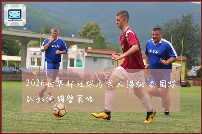 2026世界杯让球方式大揭秘 各国球队如何调整策略
